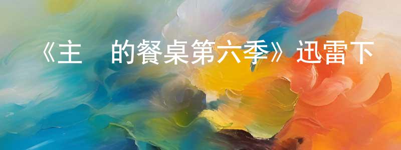 影視迷陳相全的個人博客,《主廚的餐桌第六季》迅雷下載/在線觀看-選秀綜藝-美劇天堂